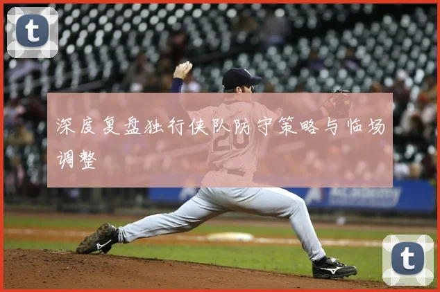 深度复盘独行侠队防守策略与临场调整