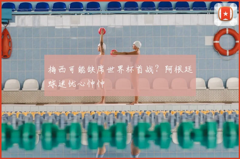 梅西可能缺席世界杯首战？阿根廷球迷忧心忡忡