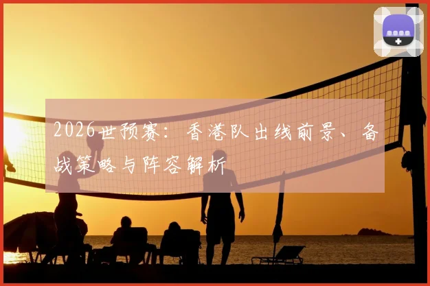2026世预赛：香港队出线前景、备战策略与阵容解析
