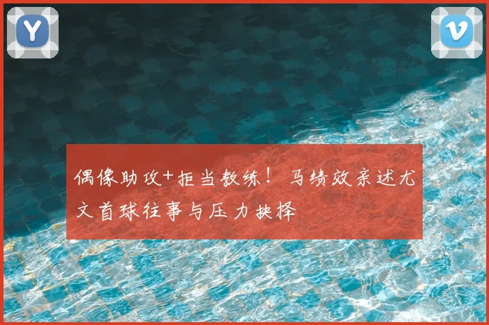 偶像助攻+拒当教练！马绩效亲述尤文首球往事与压力抉择