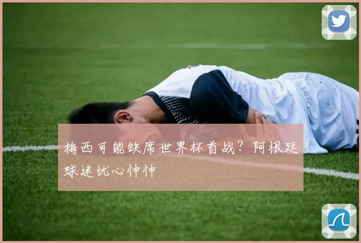 梅西可能缺席世界杯首战？阿根廷球迷忧心忡忡