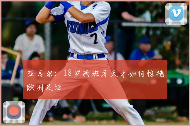 亚马尔:18岁西班牙天才如何惊艳欧洲足坛