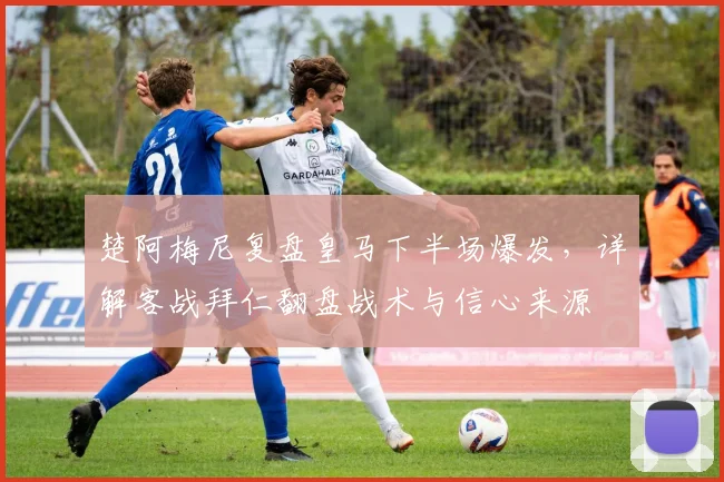 楚阿梅尼复盘皇马下半场爆发，详解客战拜仁翻盘战术与信心来源