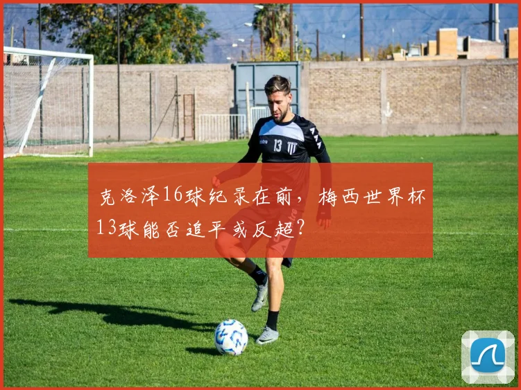克洛泽16球纪录在前，梅西世界杯13球能否追平或反超？