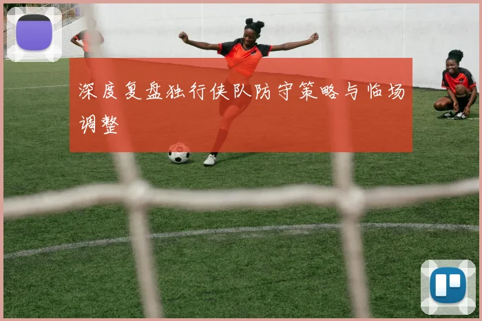 深度复盘独行侠队防守策略与临场调整