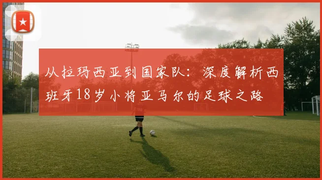 从拉玛西亚到国家队：深度解析西班牙18岁小将亚马尔的足球之路