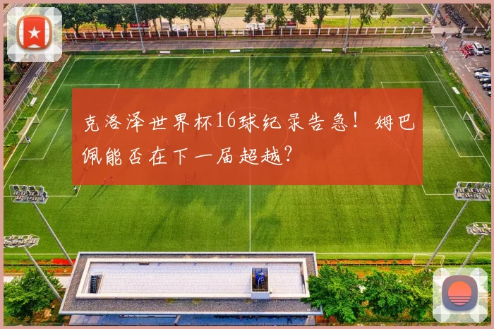 克洛泽世界杯16球纪录告急！姆巴佩能否在下一届超越？