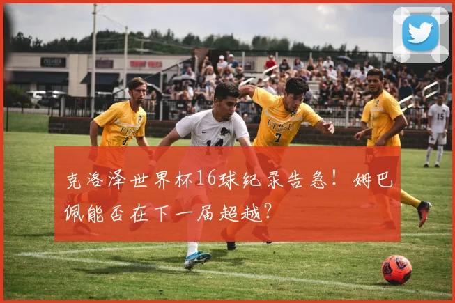克洛泽世界杯16球纪录告急！姆巴佩能否在下一届超越？